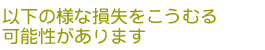 以下の様な損失をこうむる可能性があります